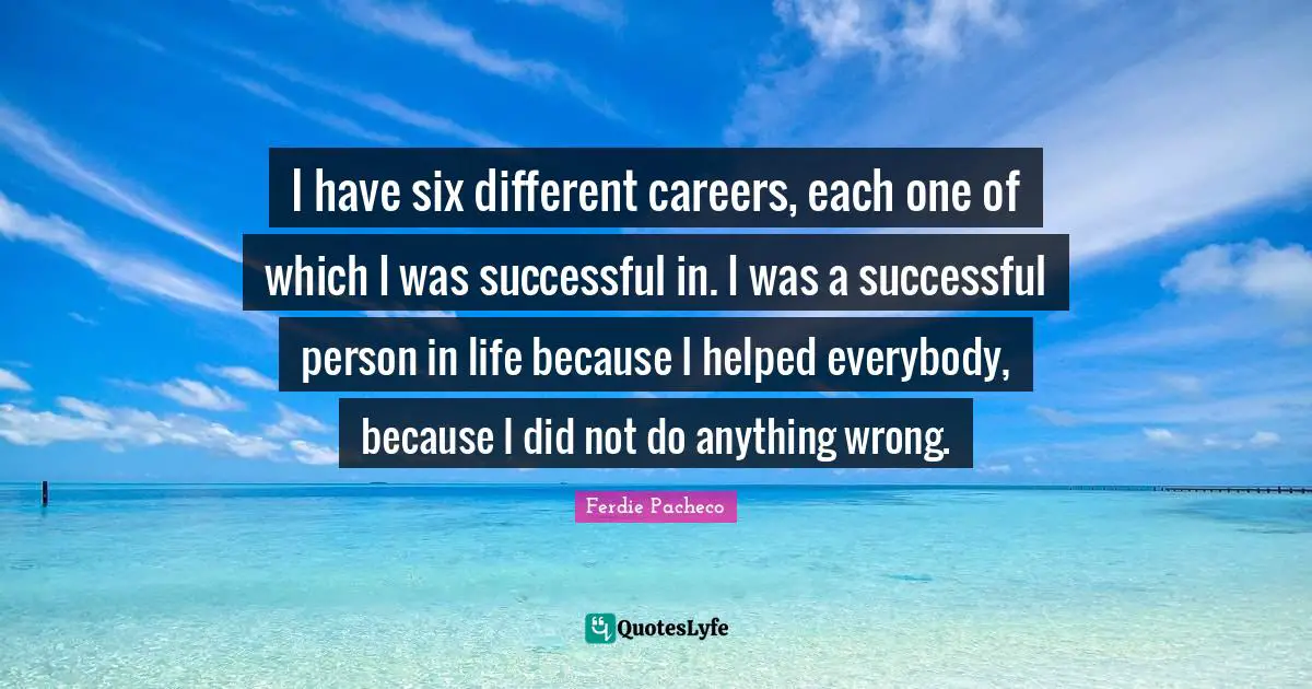 I have six different careers, each one of which I was successful in. I was a successful person in life because I helped everybody, because I did not do anything wrong.