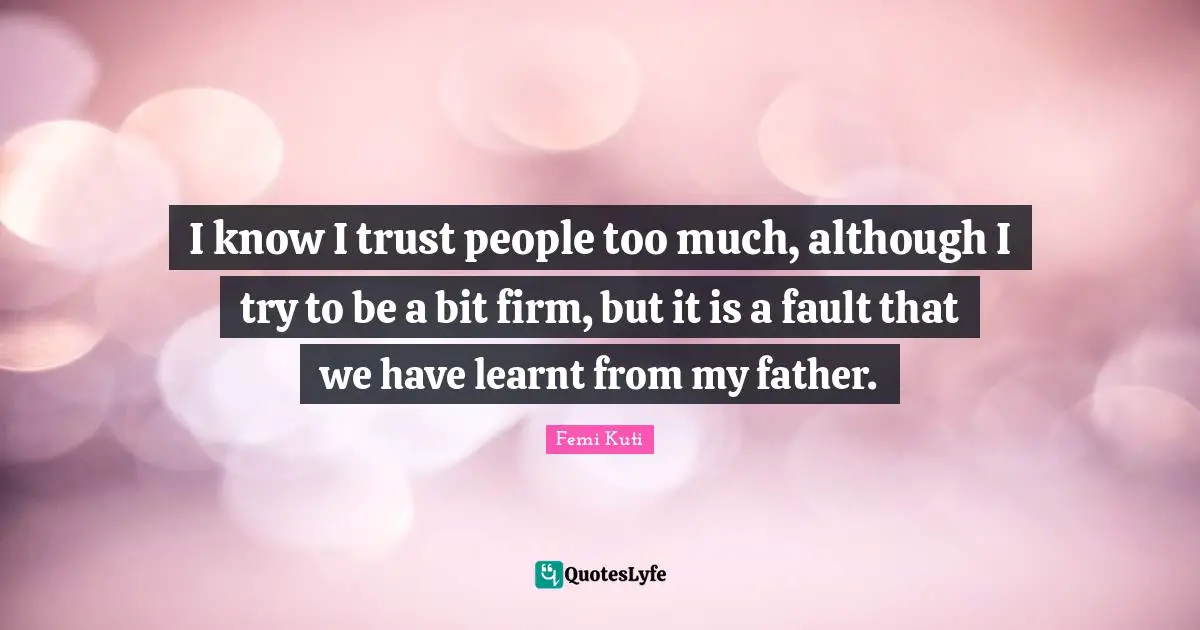 I know I trust people too much, although I try to be a bit firm, but it is a fault that we have learnt from my father.