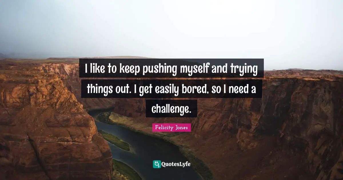 I like to keep pushing myself and trying things out. I get easily bored, so I need a challenge.