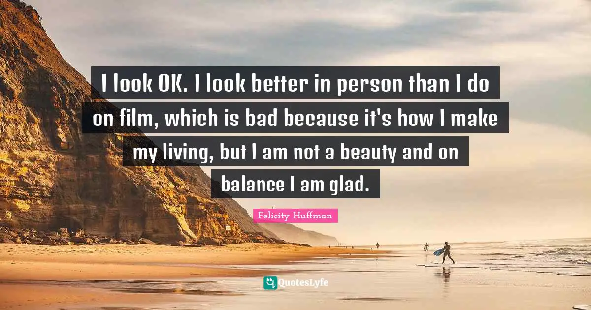 I look OK. I look better in person than I do on film, which is bad because it's how I make my living, but I am not a beauty and on balance I am glad.