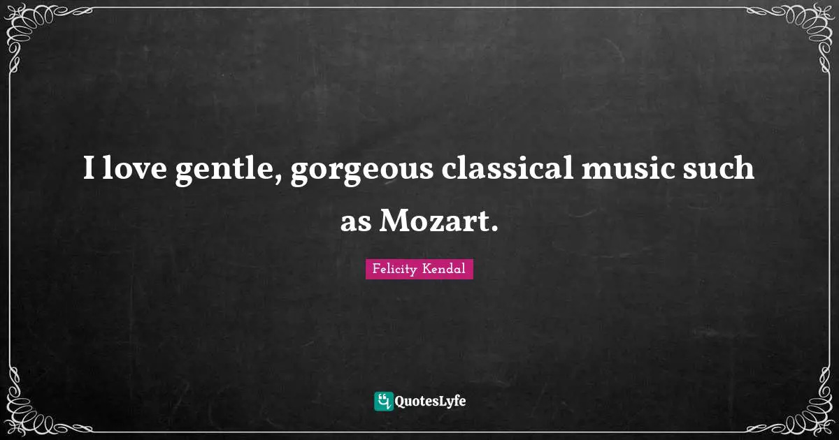 I love gentle, gorgeous classical music such as Mozart.