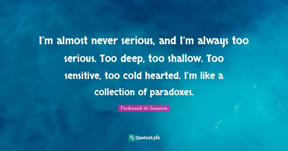Serious Quotes: "I’m almost never serious, and I’m always too serious. Too deep, too shallow. Too sensitive, too cold hearted. I’m like a collection of paradoxes."