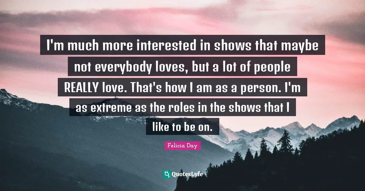 I'm much more interested in shows that maybe not everybody loves, but a lot of people REALLY love. That's how I am as a person. I'm as extreme as the roles in the shows that I like to be on.