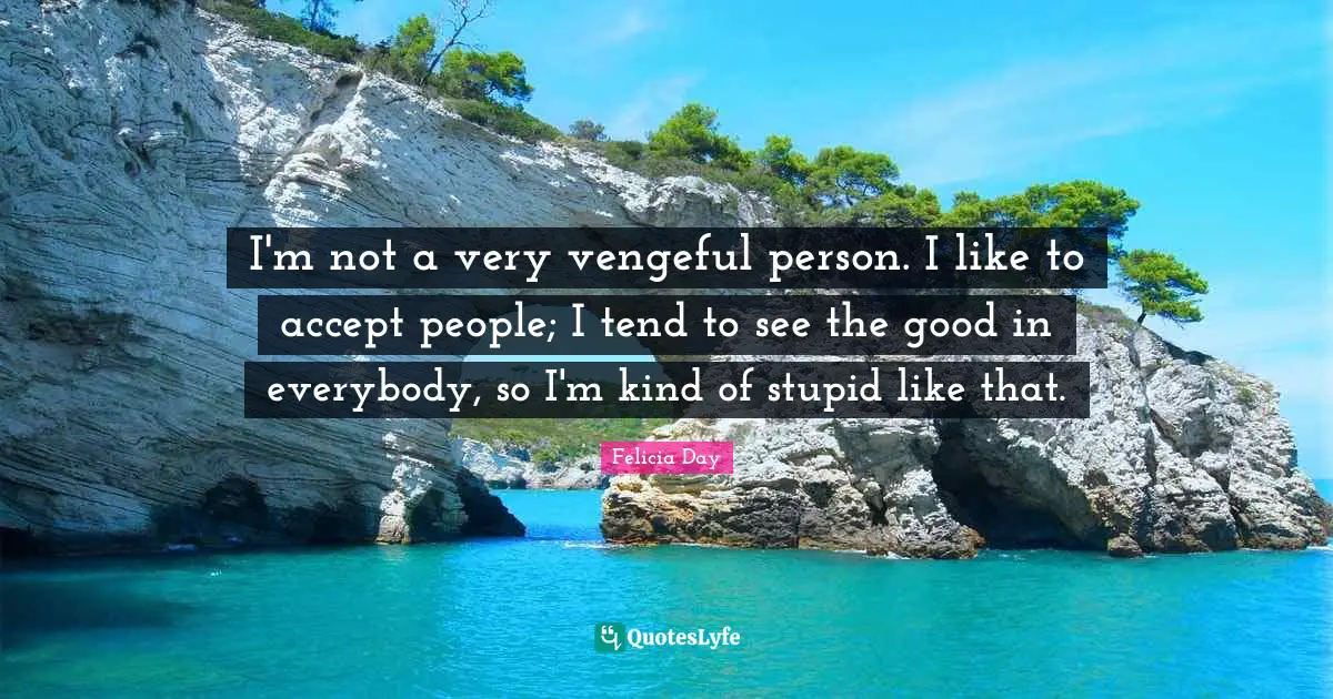 I'm not a very vengeful person. I like to accept people; I tend to see the good in everybody, so I'm kind of stupid like that.