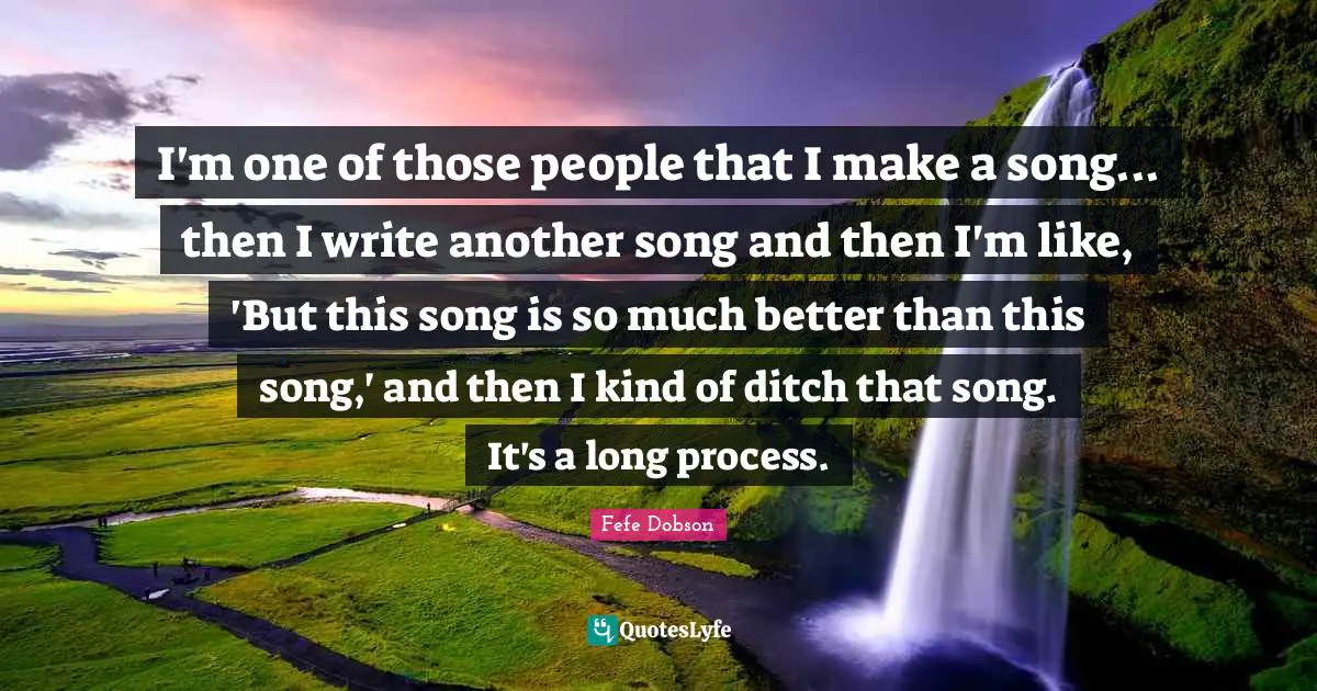 I'm one of those people that I make a song... then I write another song and then I'm like, 'But this song is so much better than this song,' and then I kind of ditch that song. It's a long process.