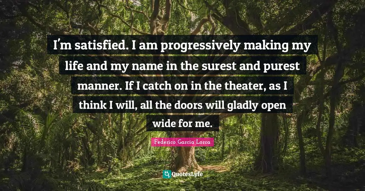 I'm satisfied. I am progressively making my life and my name in the surest and purest manner. If I catch on in the theater, as I think I will, all the doors will gladly open wide for me.