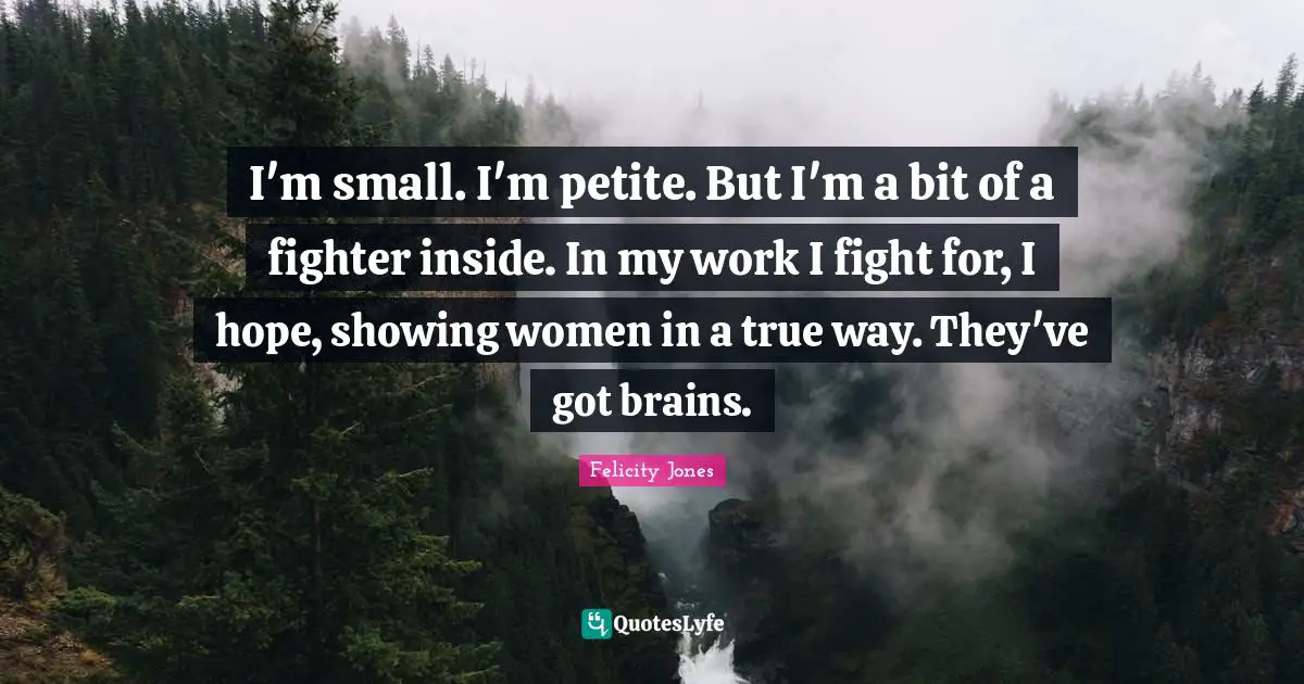 I'm small. I'm petite. But I'm a bit of a fighter inside. In my work I fight for, I hope, showing women in a true way. They've got brains.