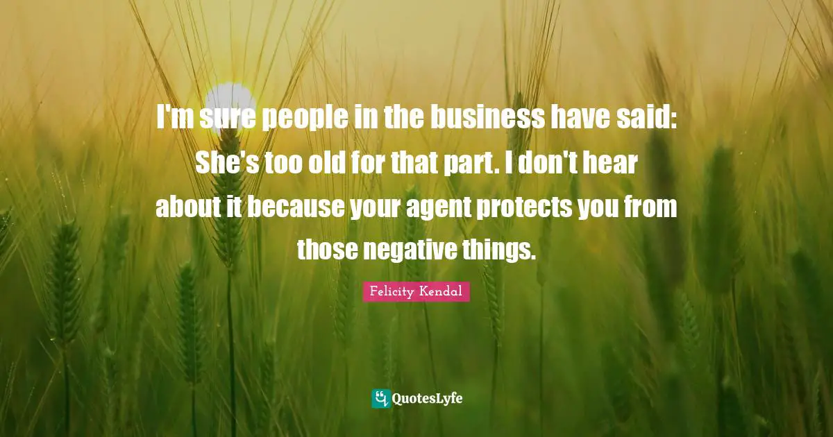 I'm sure people in the business have said: She's too old for that part. I don't hear about it because your agent protects you from those negative things.