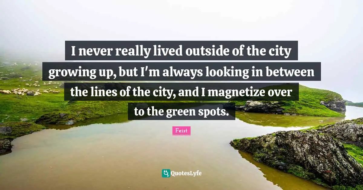 I never really lived outside of the city growing up, but I'm always looking in between the lines of the city, and I magnetize over to the green spots.