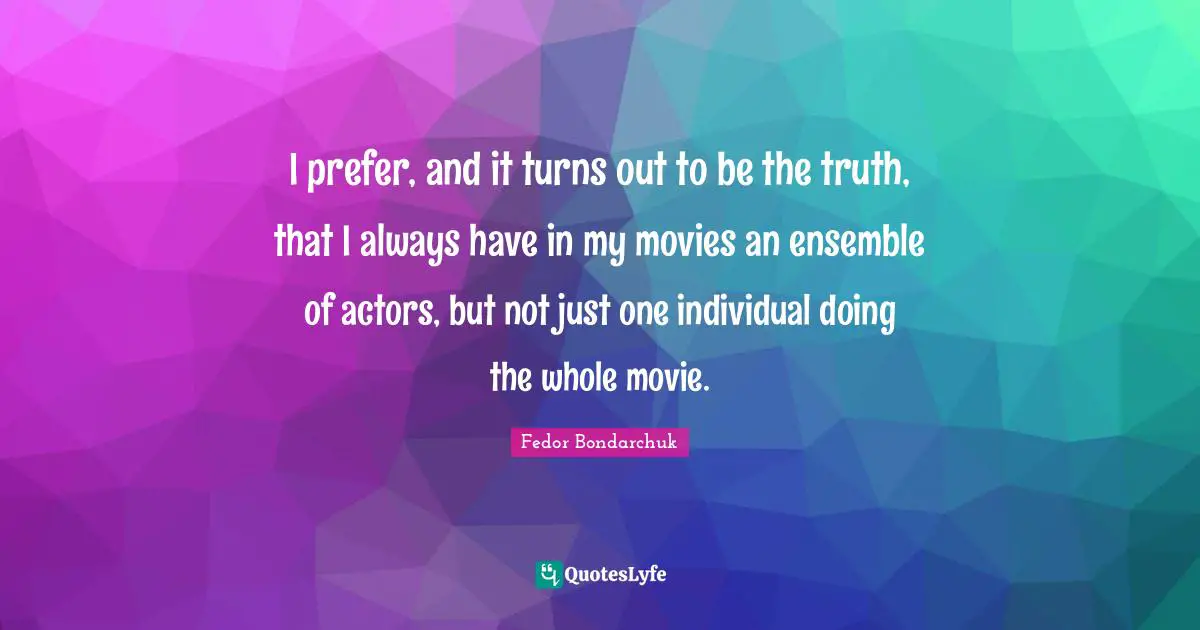 I prefer, and it turns out to be the truth, that I always have in my movies an ensemble of actors, but not just one individual doing the whole movie.