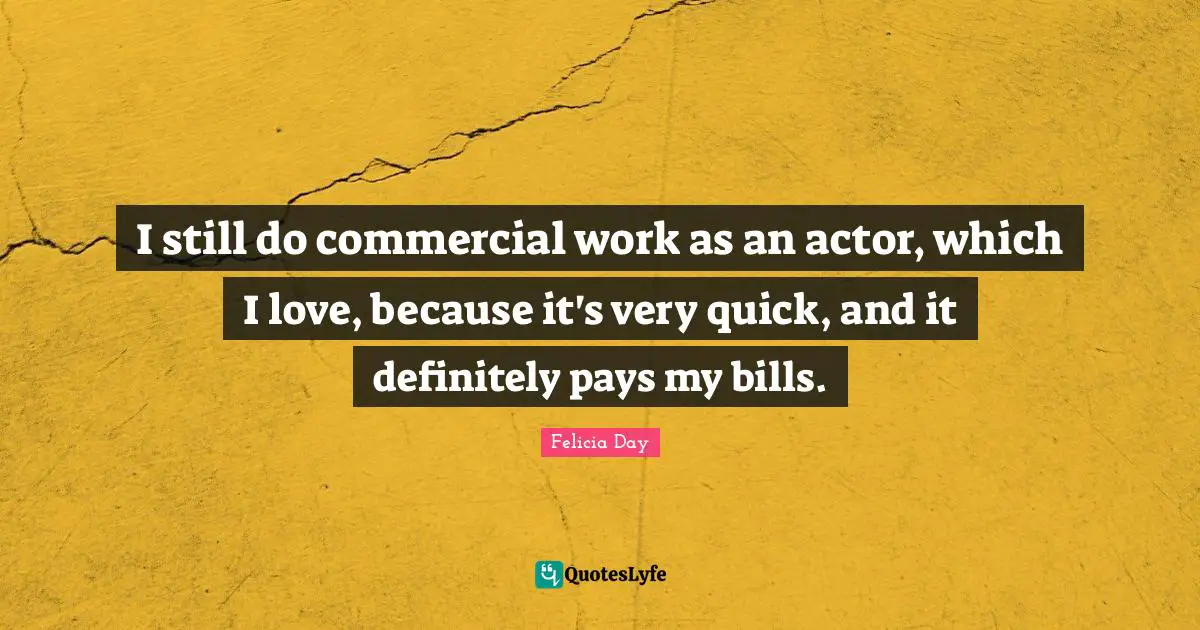 I still do commercial work as an actor, which I love, because it's very quick, and it definitely pays my bills.