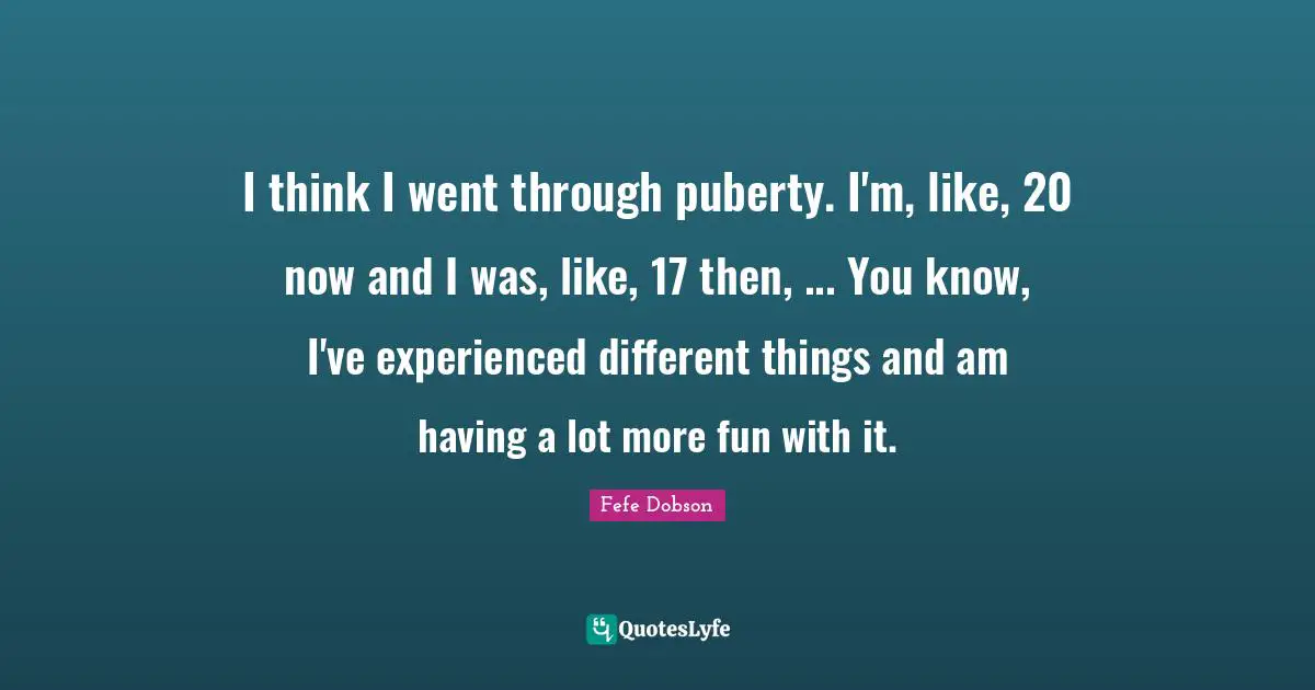 I think I went through puberty. I'm, like, 20 now and I was, like, 17 then, ... You know, I've experienced different things and am having a lot more fun with it.