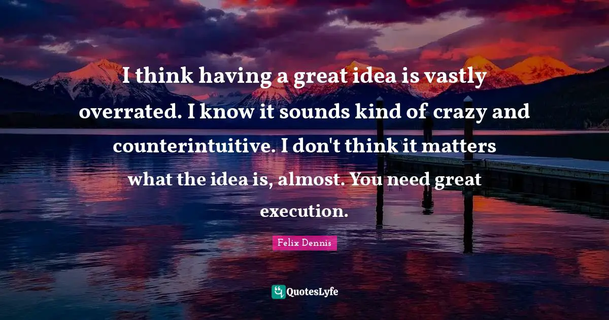 I think having a great idea is vastly overrated. I know it sounds kind of crazy and counterintuitive. I don't think it matters what the idea is, almost. You need great execution.