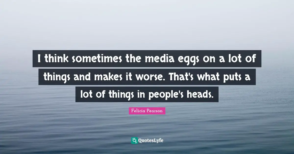 I think sometimes the media eggs on a lot of things and makes it worse. That's what puts a lot of things in people's heads.