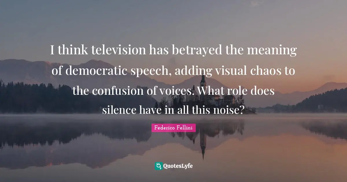 Federico Fellini Quotes: "I think television has betrayed the meaning of democratic speech, adding visual chaos to the confusion of voices. What role does silence have in all this noise?"