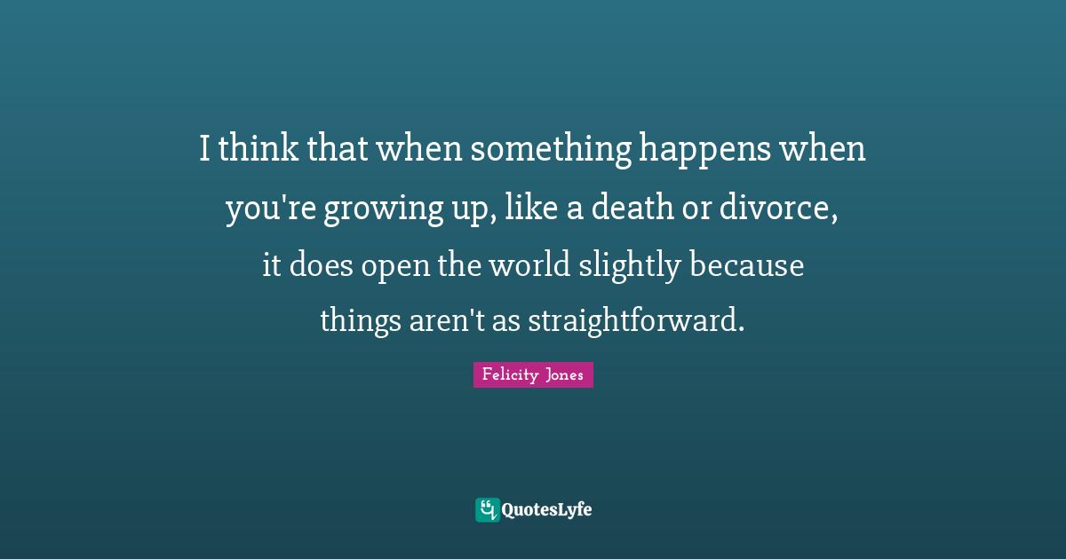 I think that when something happens when you're growing up, like a death or divorce, it does open the world slightly because things aren't as straightforward.