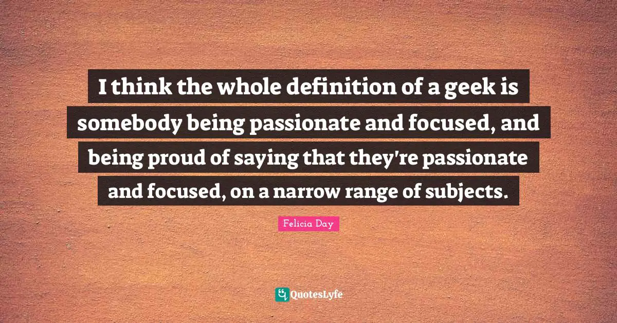 I think the whole definition of a geek is somebody being passionate and focused, and being proud of saying that they're passionate and focused, on a narrow range of subjects.
