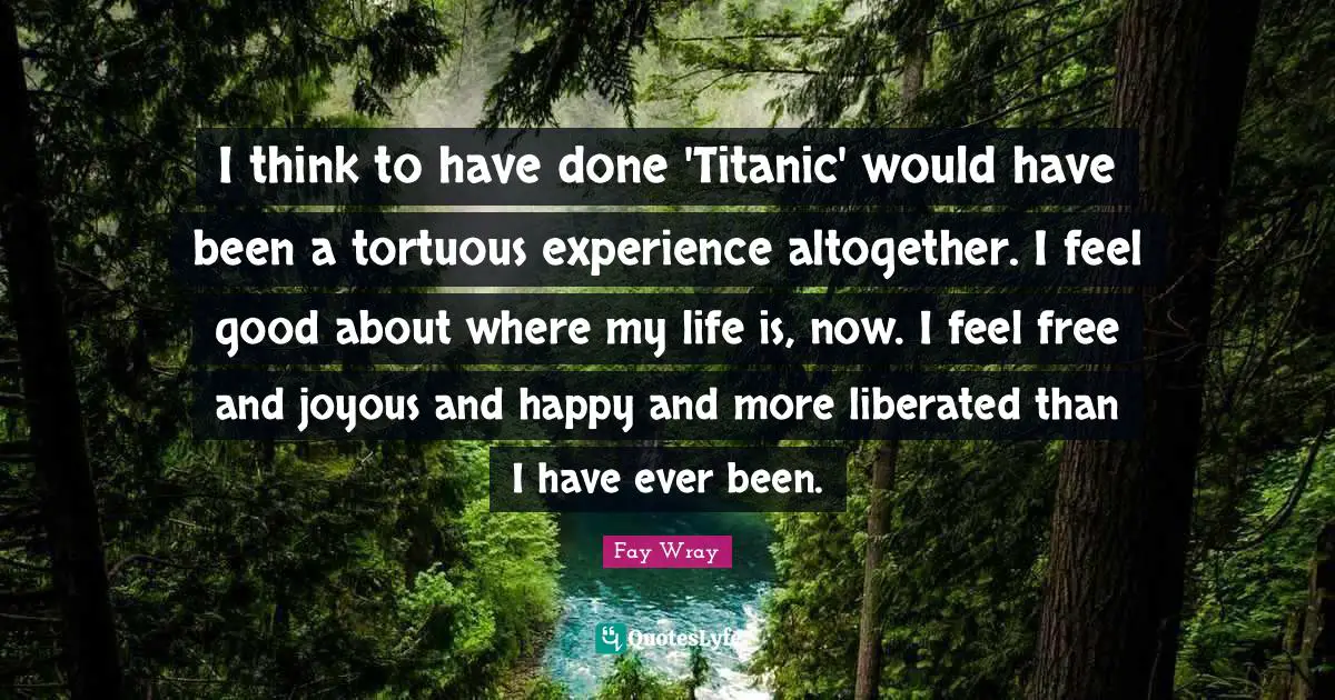 Fay Wray Quotes: "I think to have done 'Titanic' would have been a tortuous experience altogether. I feel good about where my life is, now. I feel free and joyous and happy and more liberated than I have ever been."
