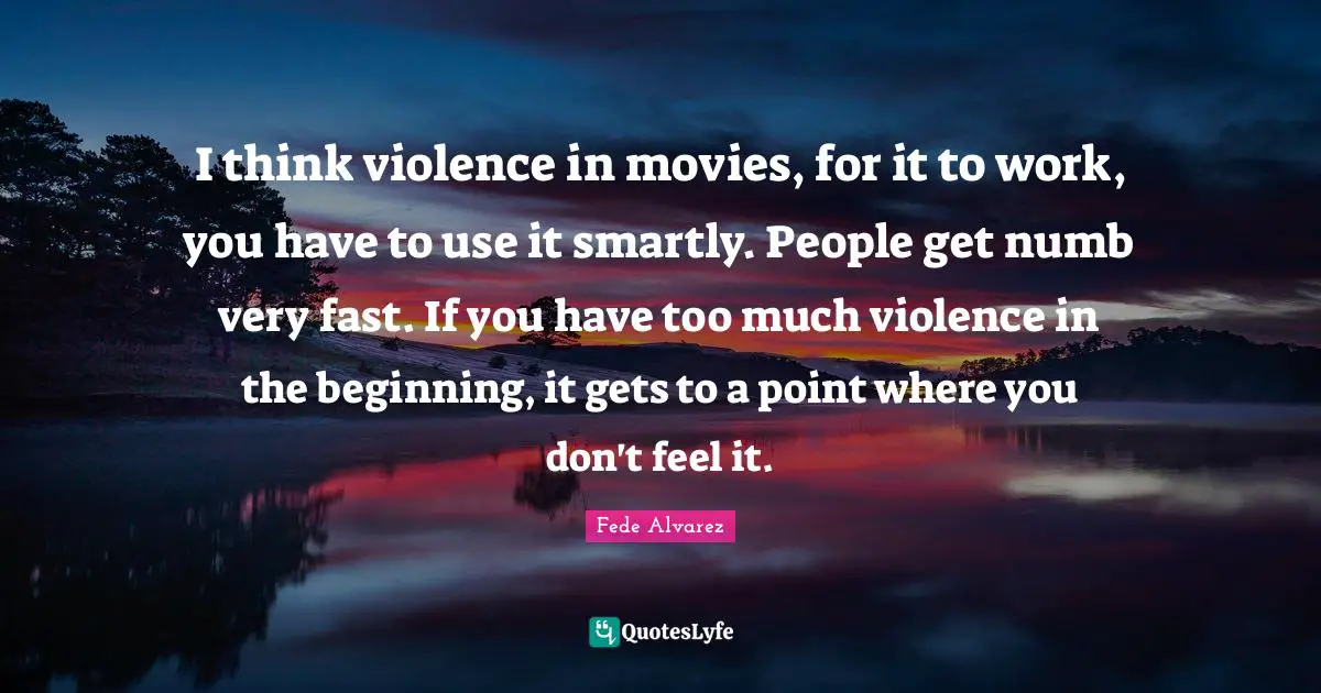 I think violence in movies, for it to work, you have to use it smartly. People get numb very fast. If you have too much violence in the beginning, it gets to a point where you don't feel it.