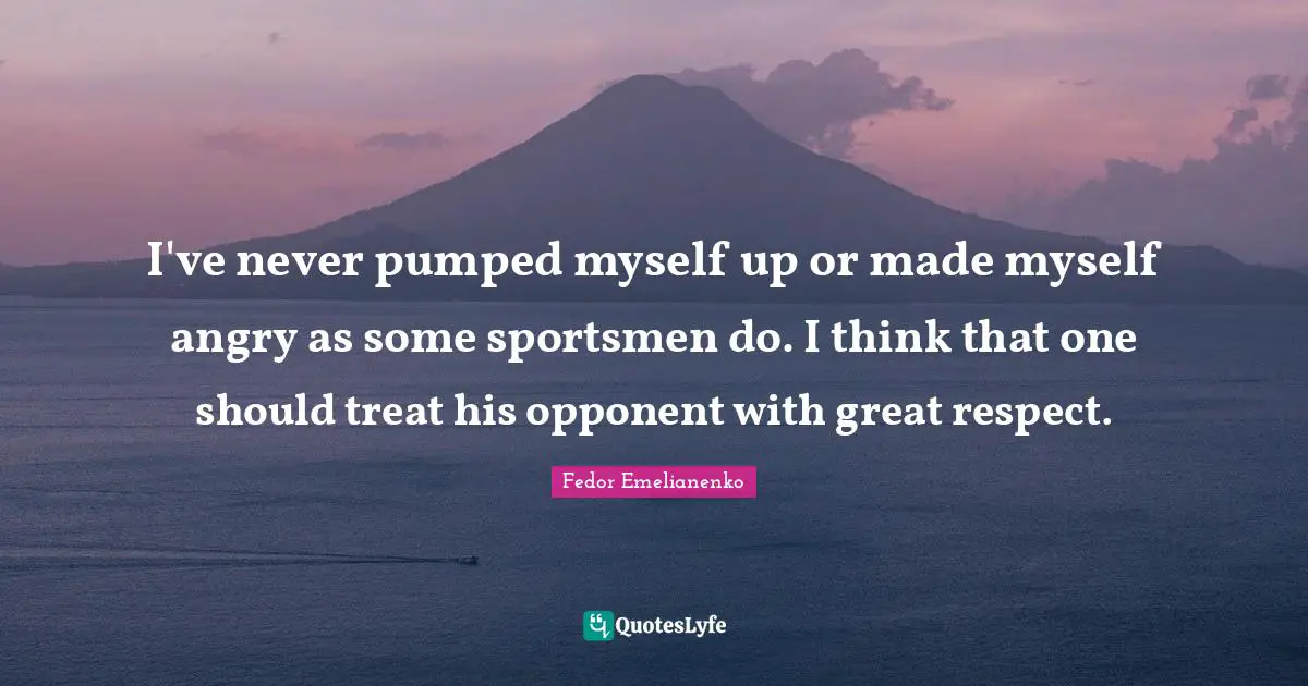 I've never pumped myself up or made myself angry as some sportsmen do. I think that one should treat his opponent with great respect.