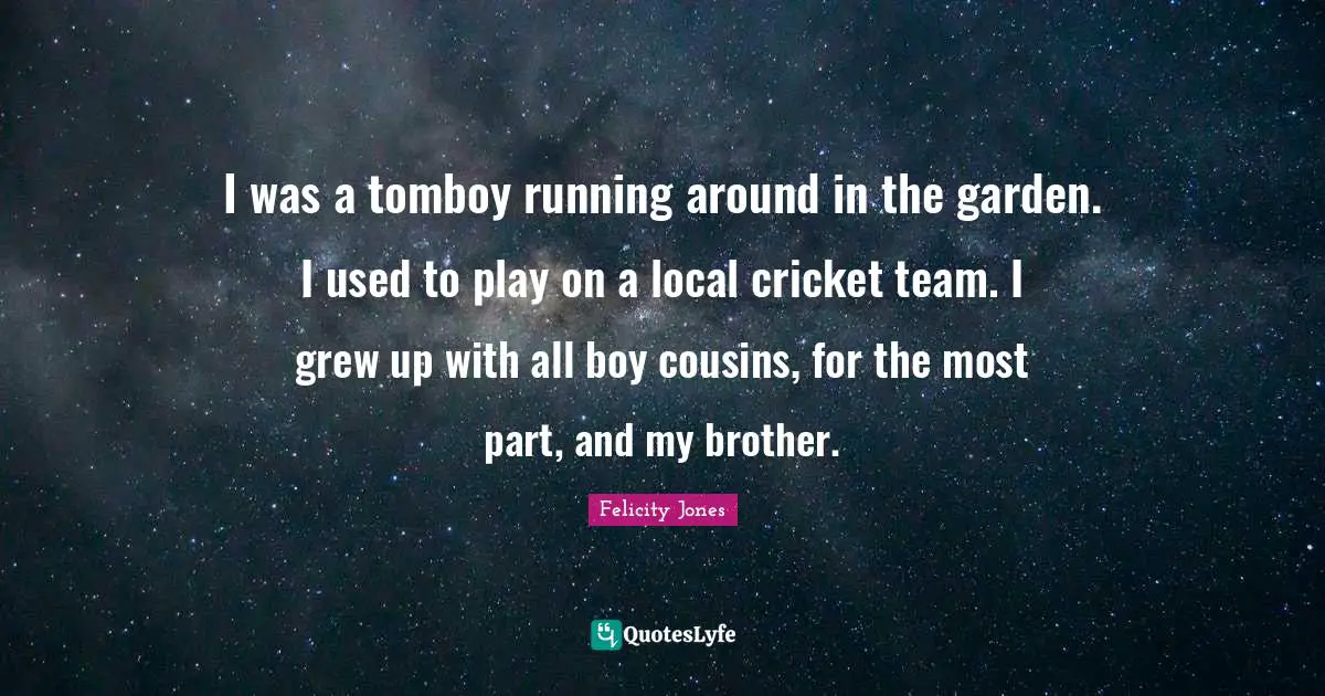 I was a tomboy running around in the garden. I used to play on a local cricket team. I grew up with all boy cousins, for the most part, and my brother.