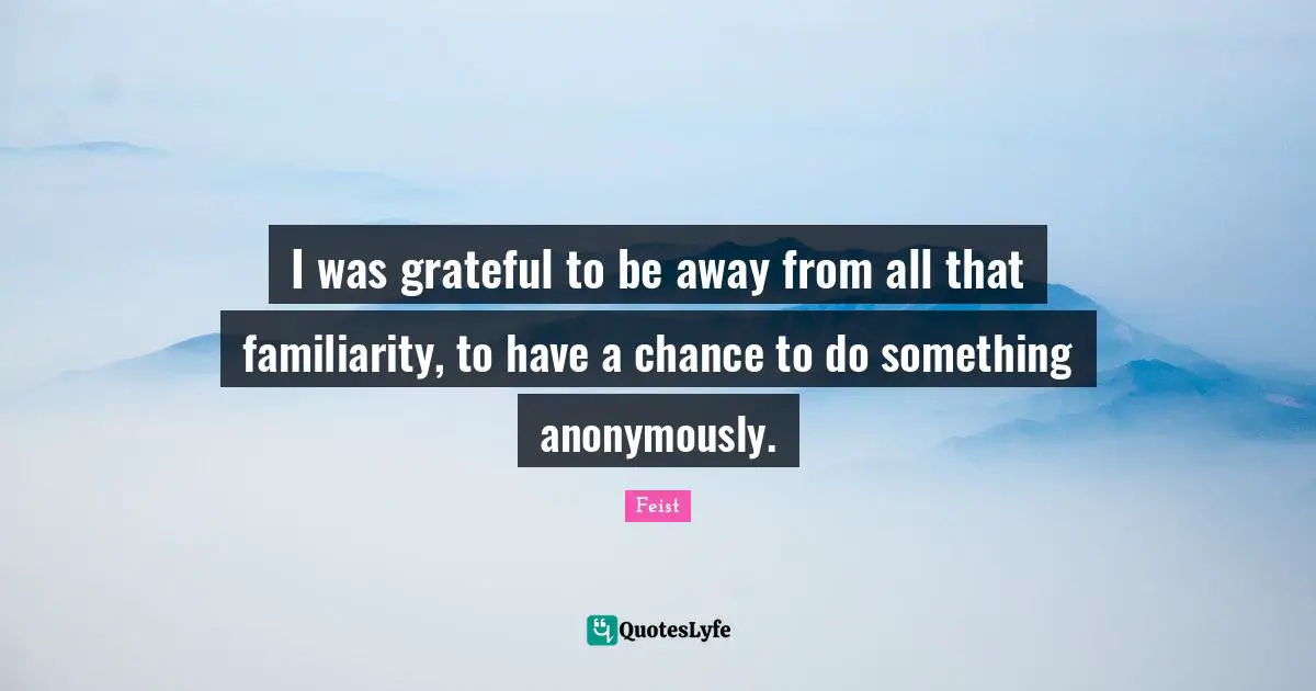 I was grateful to be away from all that familiarity, to have a chance to do something anonymously.