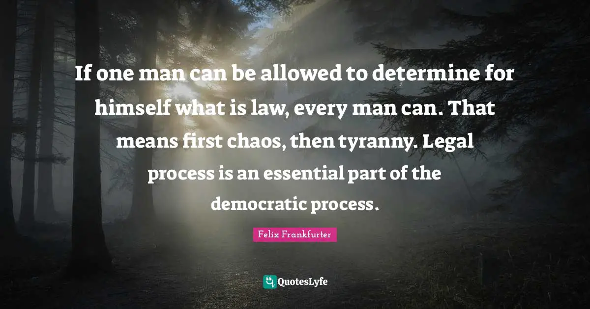 Felix Frankfurter Quotes: "If one man can be allowed to determine for himself what is law, every man can. That means first chaos, then tyranny. Legal process is an essential part of the democratic process."