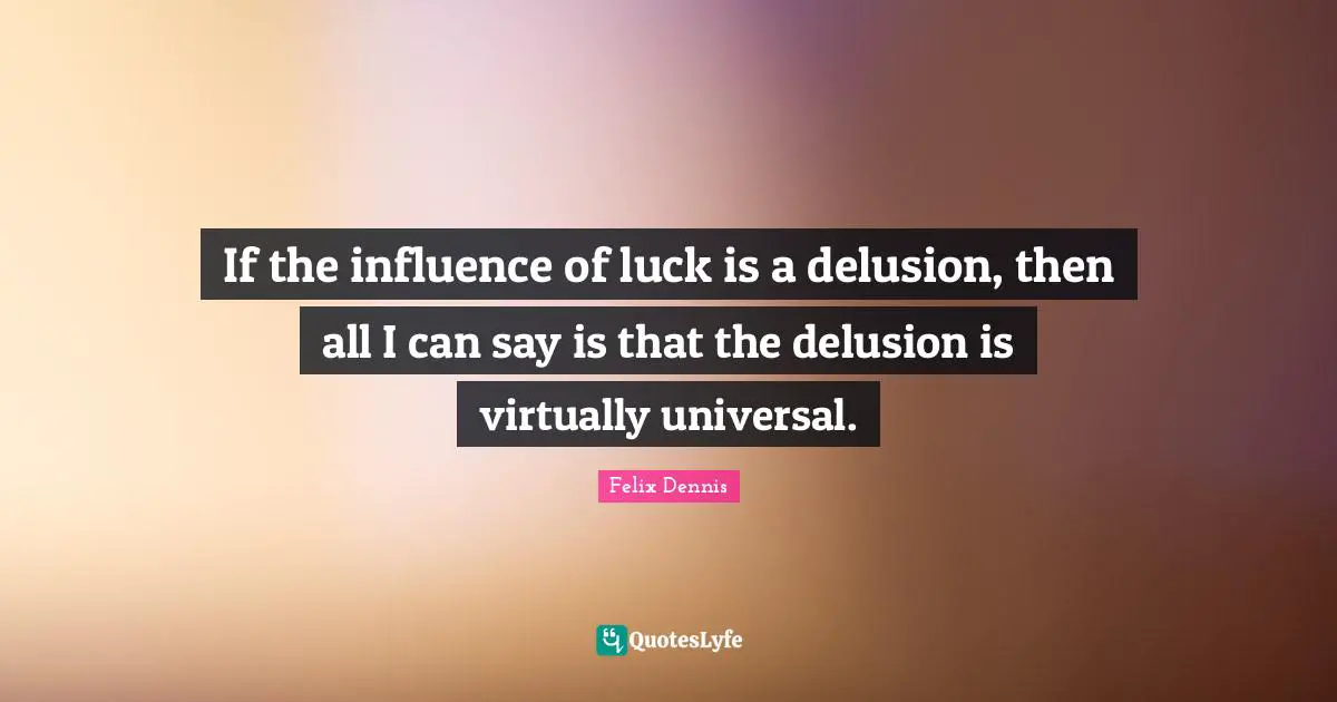 If the influence of luck is a delusion, then all I can say is that the delusion is virtually universal.