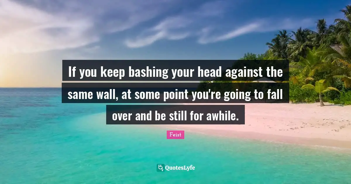 If you keep bashing your head against the same wall, at some point you're going to fall over and be still for awhile.