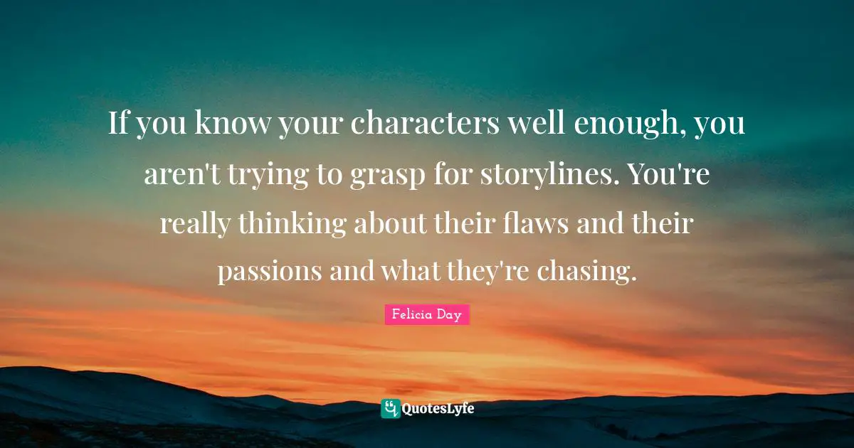 If you know your characters well enough, you aren't trying to grasp for storylines. You're really thinking about their flaws and their passions and what they're chasing.