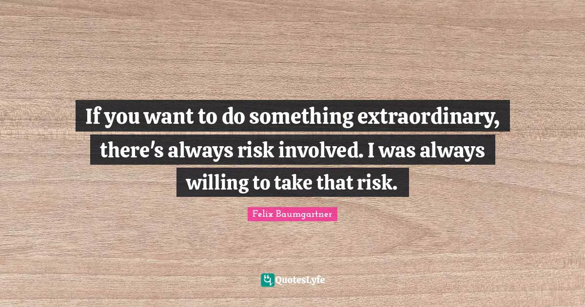 If you want to do something extraordinary, there's always risk involved. I was always willing to take that risk.