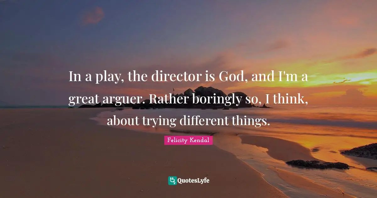 In a play, the director is God, and I'm a great arguer. Rather boringly so, I think, about trying different things.