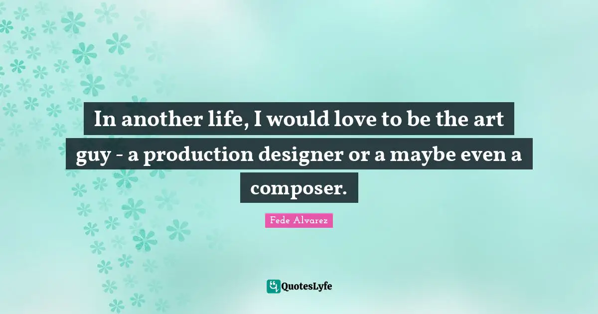 In another life, I would love to be the art guy - a production designer or a maybe even a composer.