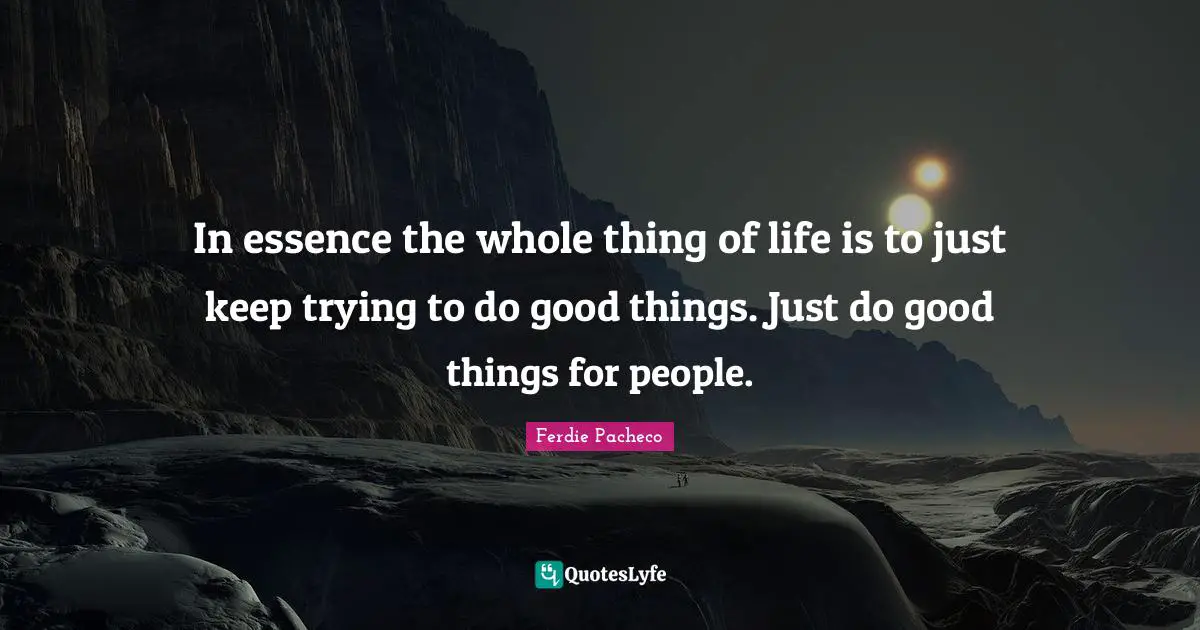 In essence the whole thing of life is to just keep trying to do good things. Just do good things for people.