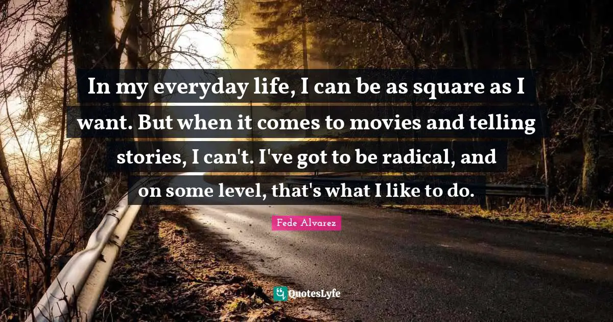 In my everyday life, I can be as square as I want. But when it comes to movies and telling stories, I can't. I've got to be radical, and on some level, that's what I like to do.