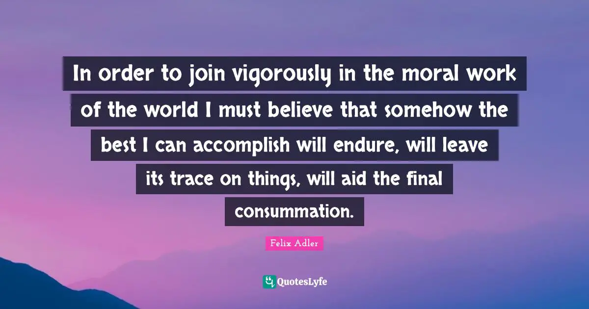 In order to join vigorously in the moral work of the world I must believe that somehow the best I can accomplish will endure, will leave its trace on things, will aid the final consummation.