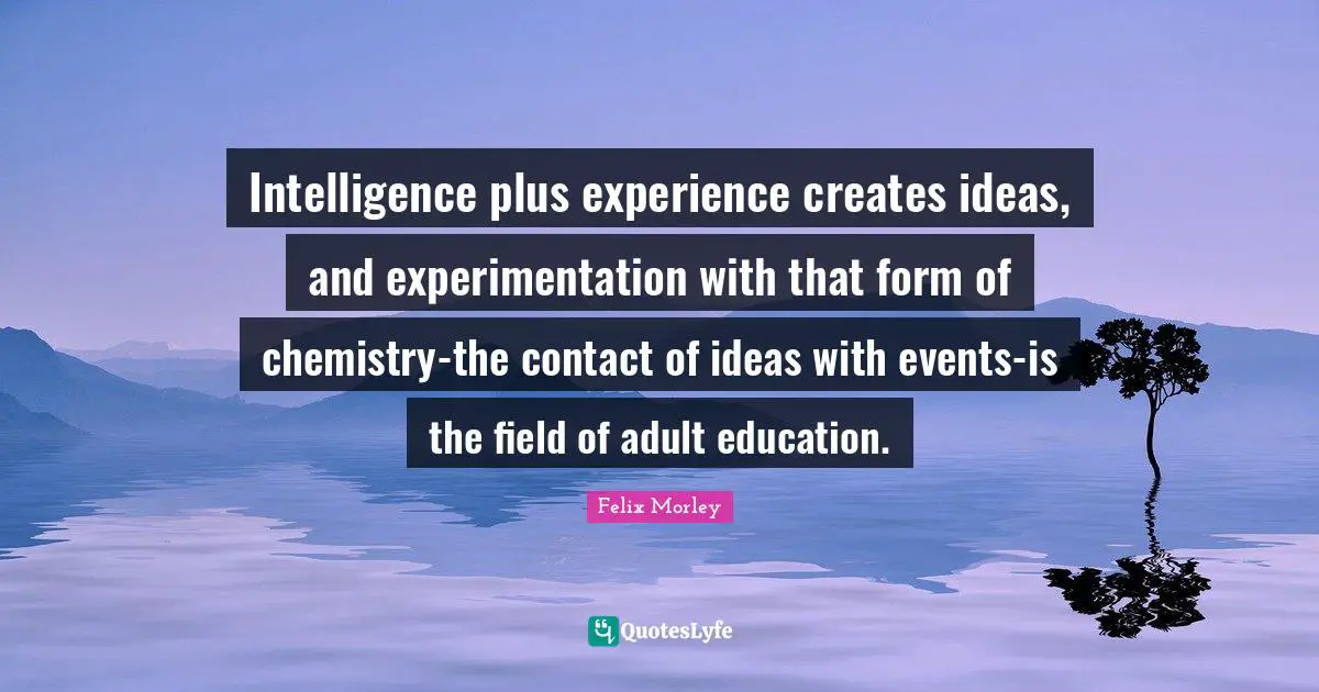 Felix Morley Quotes: "Intelligence plus experience creates ideas, and experimentation with that form of chemistry-the contact of ideas with events-is the field of adult education."