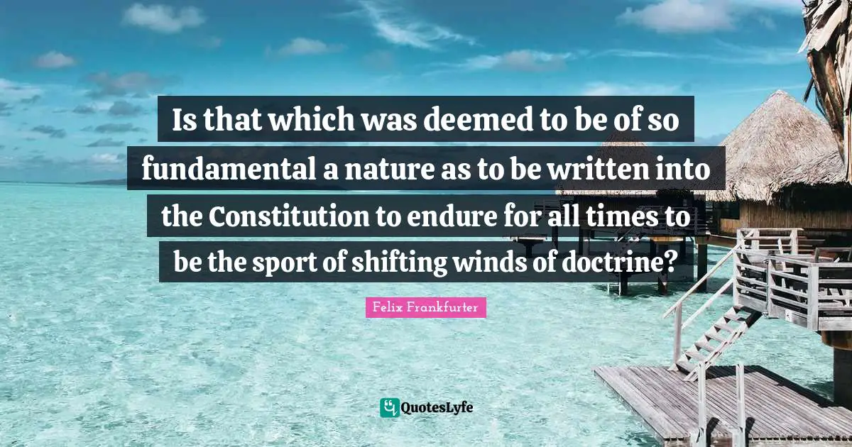 Felix Frankfurter Quotes: "Is that which was deemed to be of so fundamental a nature as to be written into the Constitution to endure for all times to be the sport of shifting winds of doctrine?"