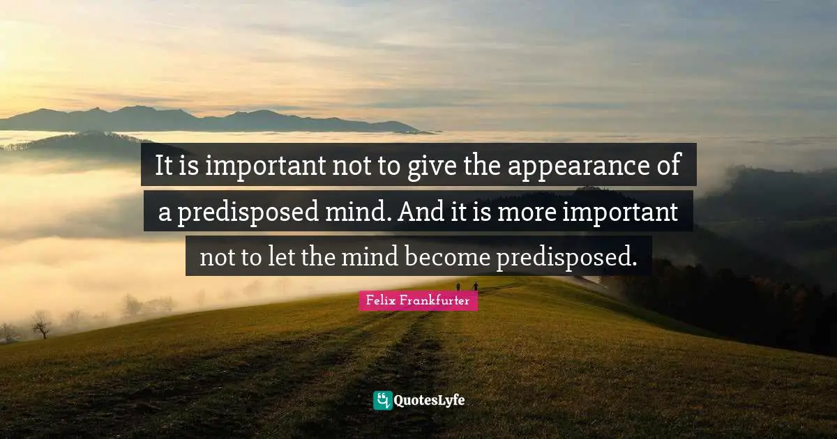 It is important not to give the appearance of a predisposed mind. And it is more important not to let the mind become predisposed.