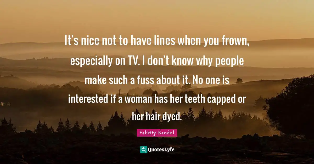 It's nice not to have lines when you frown, especially on TV. I don't know why people make such a fuss about it. No one is interested if a woman has her teeth capped or her hair dyed.