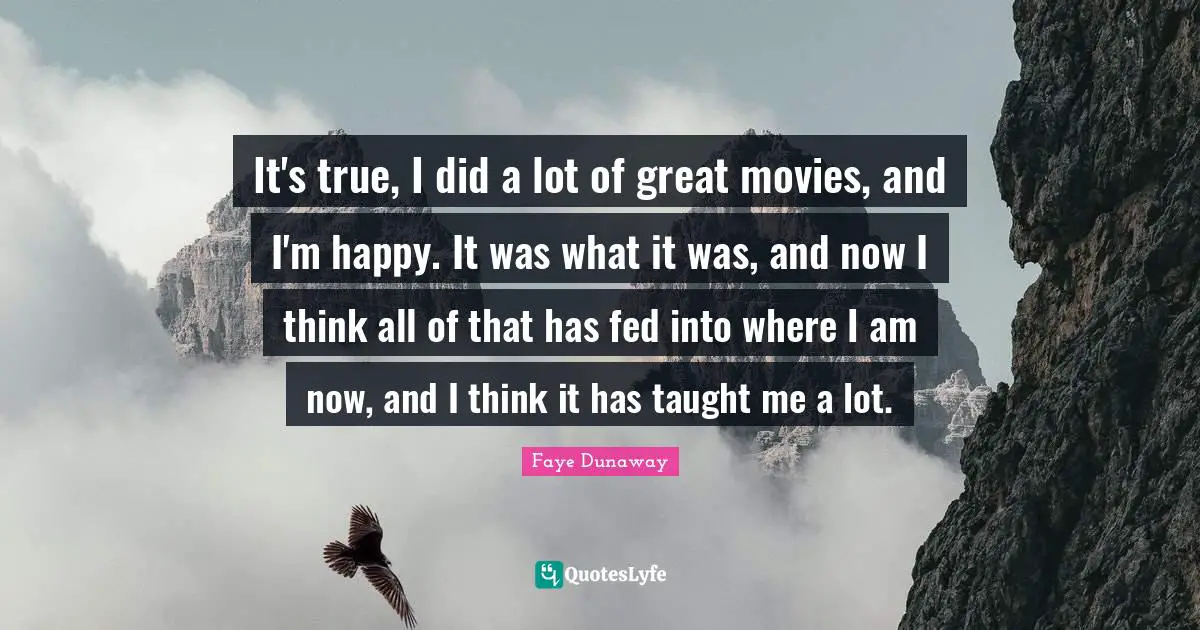 It's true, I did a lot of great movies, and I'm happy. It was what it was, and now I think all of that has fed into where I am now, and I think it has taught me a lot.