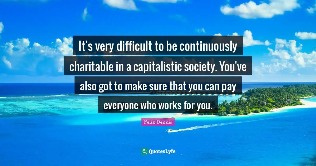It's very difficult to be continuously charitable in a capitalistic society. You've also got to make sure that you can pay everyone who works for you.