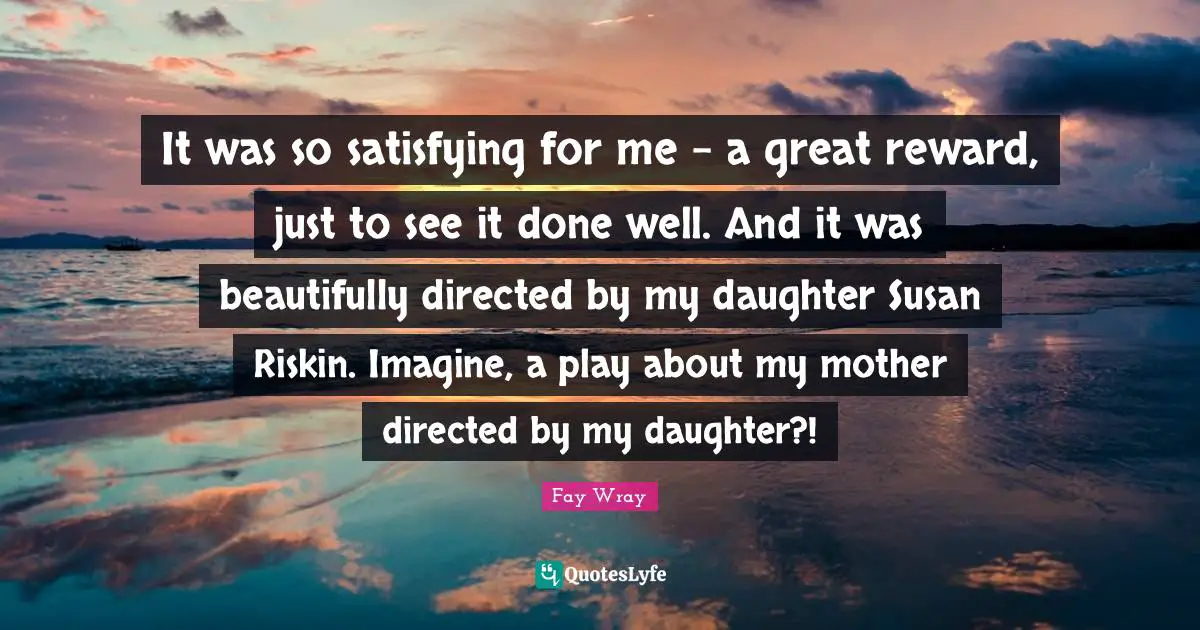 Fay Wray Quotes: "It was so satisfying for me - a great reward, just to see it done well. And it was beautifully directed by my daughter Susan Riskin. Imagine, a play about my mother directed by my daughter?!"