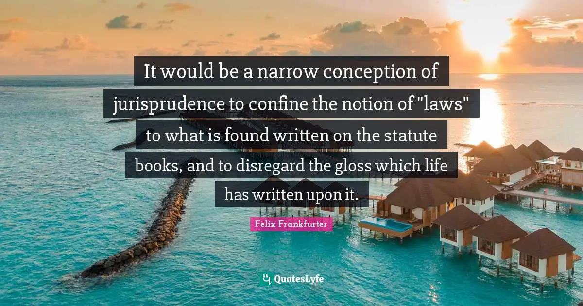 Felix Frankfurter Quotes: "It would be a narrow conception of jurisprudence to confine the notion of "laws" to what is found written on the statute books, and to disregard the gloss which life has written upon it."