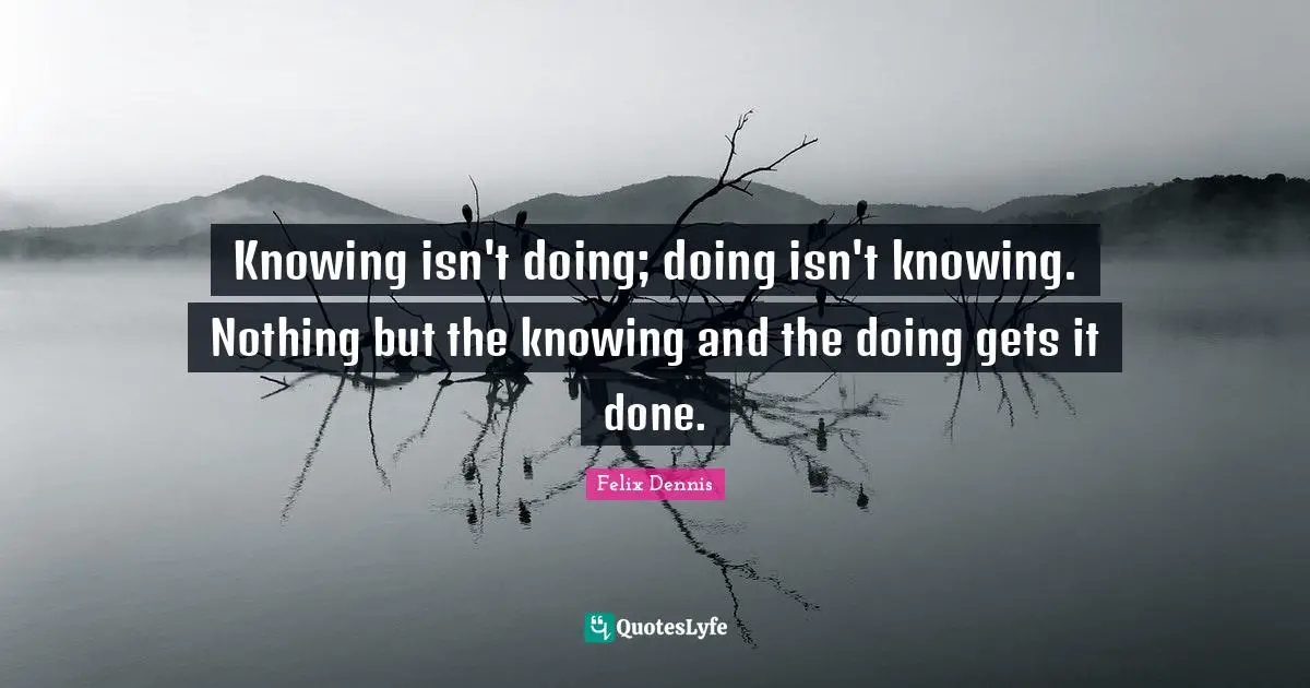 Knowing isn't doing; doing isn't knowing. Nothing but the knowing and the doing gets it done.