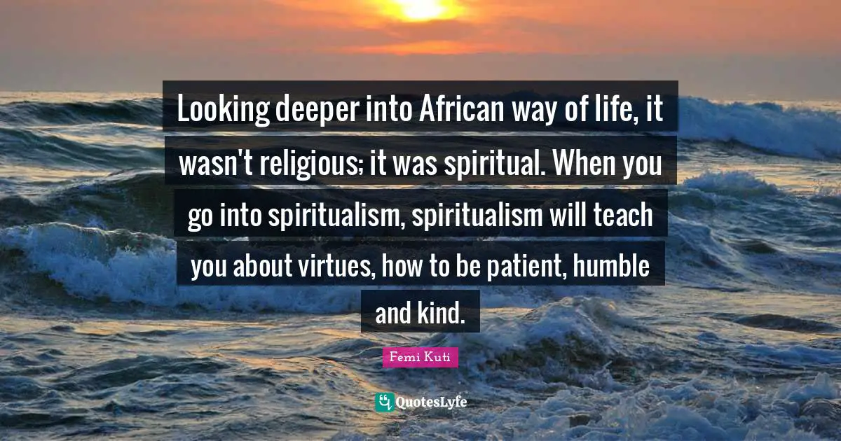 Looking deeper into African way of life, it wasn't religious; it was spiritual. When you go into spiritualism, spiritualism will teach you about virtues, how to be patient, humble and kind.
