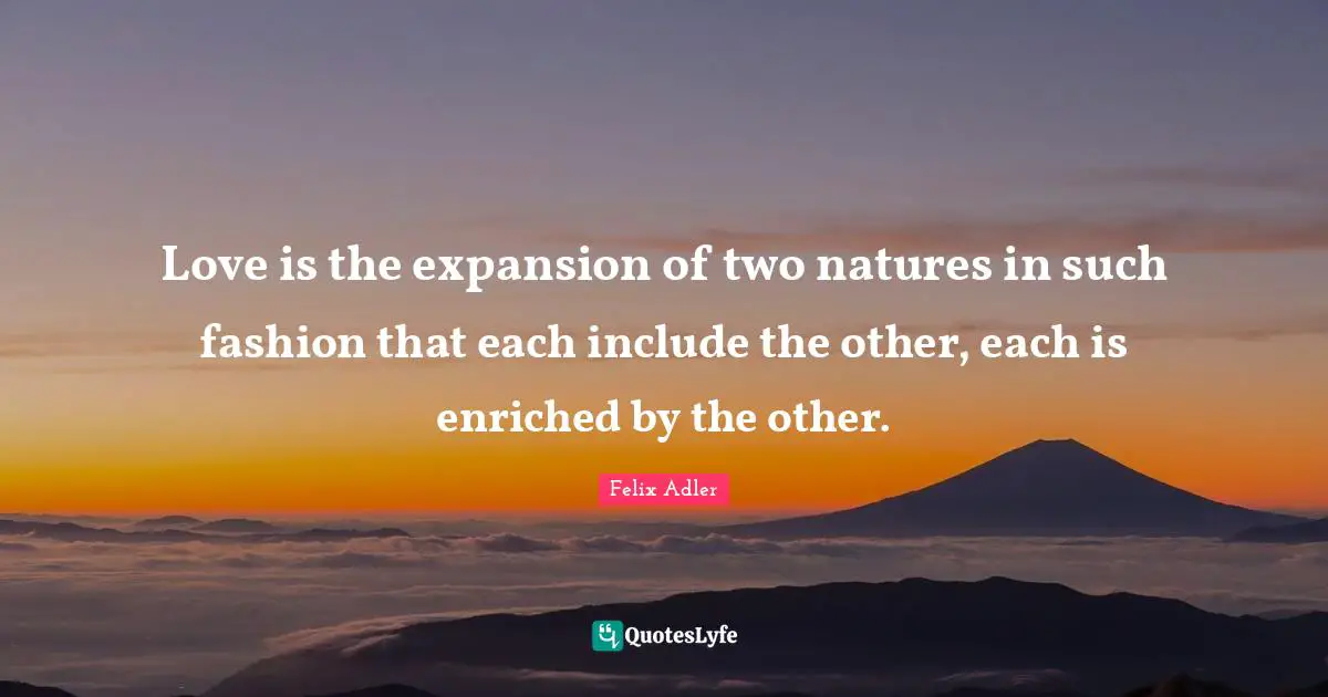 Love is the expansion of two natures in such fashion that each include the other, each is enriched by the other.