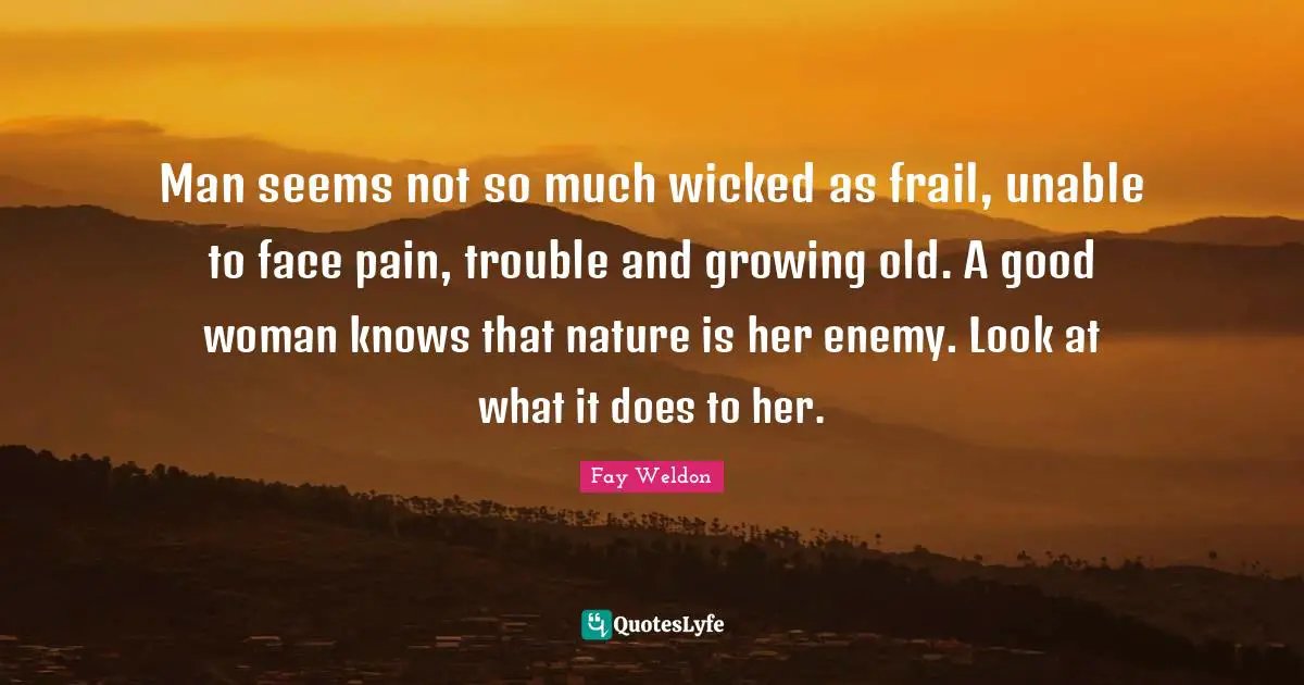 Man seems not so much wicked as frail, unable to face pain, trouble and growing old. A good woman knows that nature is her enemy. Look at what it does to her.