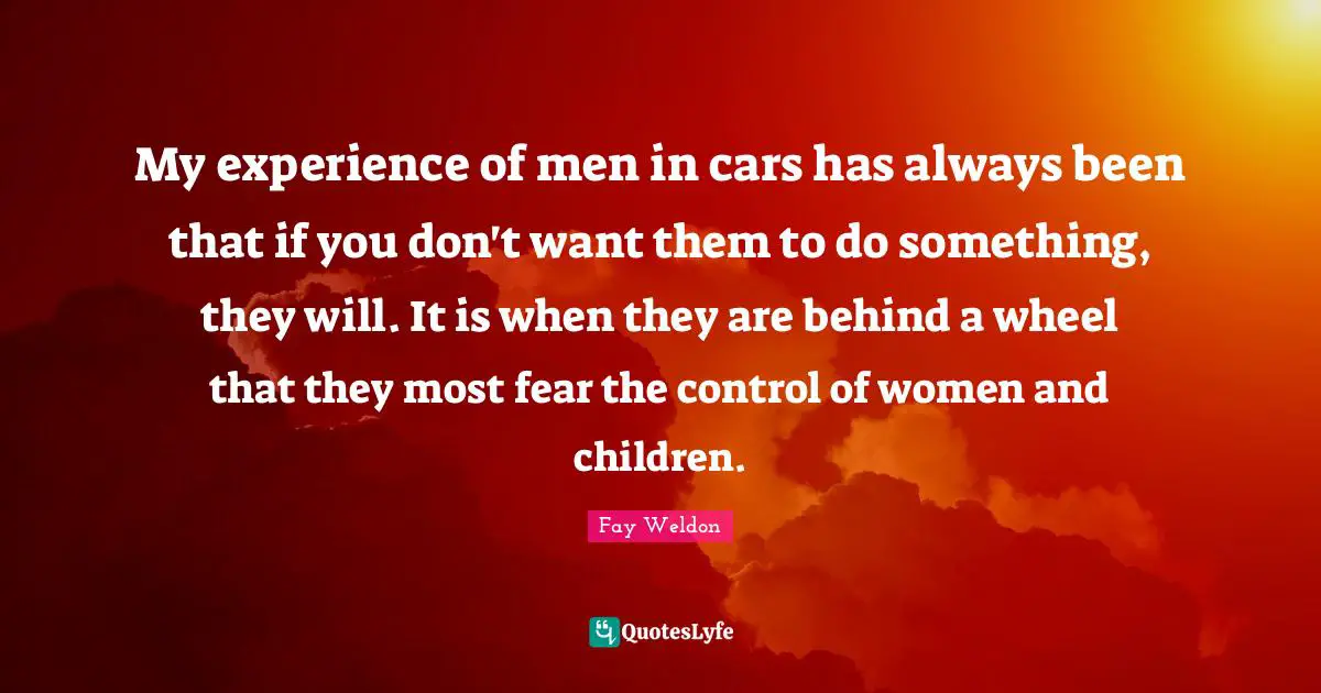 My experience of men in cars has always been that if you don't want them to do something, they will. It is when they are behind a wheel that they most fear the control of women and children.
