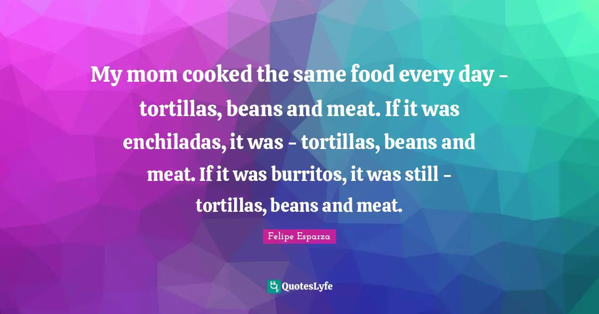 My mom cooked the same food every day - tortillas, beans and meat. If it was enchiladas, it was - tortillas, beans and meat. If it was burritos, it was still - tortillas, beans and meat.